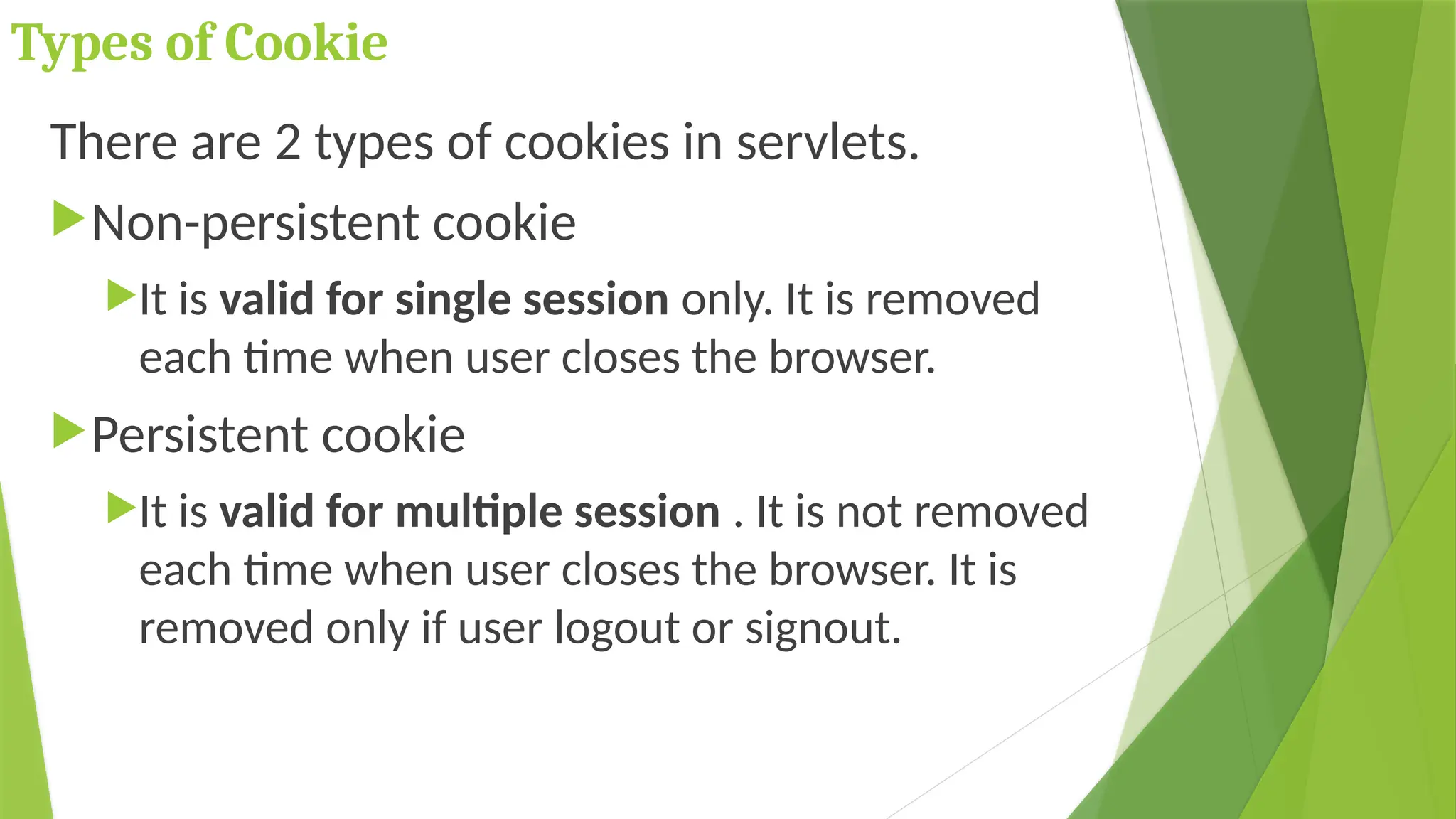 Types of Cookie
There are 2 types of cookies in servlets.
Non-persistent cookie
It is valid for single session only. It is removed
each time when user closes the browser.
Persistent cookie
It is valid for multiple session . It is not removed
each time when user closes the browser. It is
removed only if user logout or signout.
 