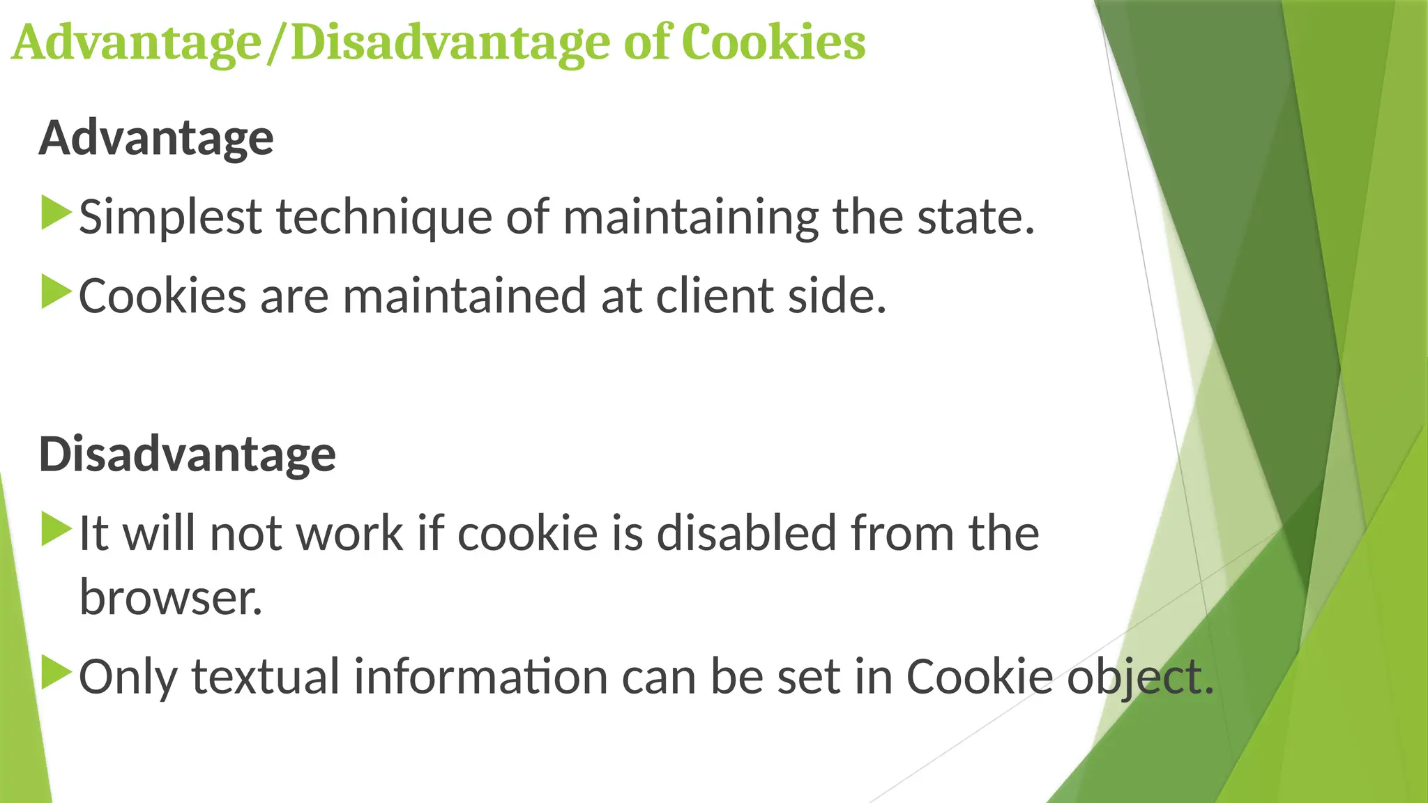 Advantage/Disadvantage of Cookies
Advantage
Simplest technique of maintaining the state.
Cookies are maintained at client side.
Disadvantage
It will not work if cookie is disabled from the
browser.
Only textual information can be set in Cookie object.
 