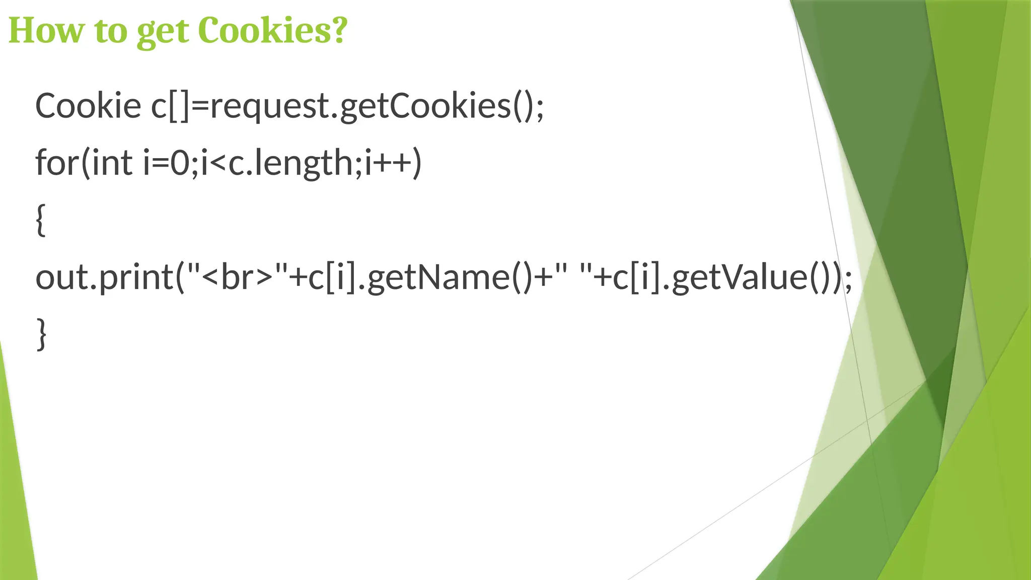 How to get Cookies?
Cookie c[]=request.getCookies();
for(int i=0;i<c.length;i++)
{
out.print("<br>"+c[i].getName()+" "+c[i].getValue());
}
 