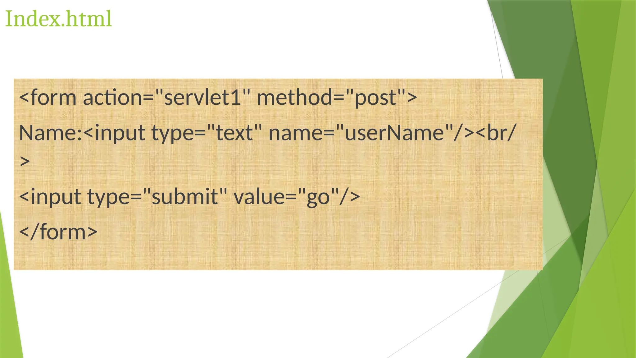 Index.html
<form action="servlet1" method="post">
Name:<input type="text" name="userName"/><br/
>
<input type="submit" value="go"/>
</form>
 