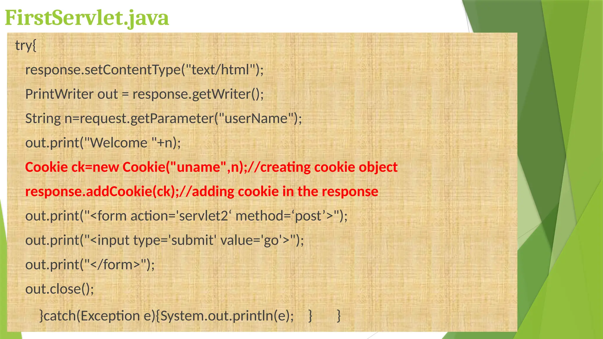 FirstServlet.java
try{
response.setContentType("text/html");
PrintWriter out = response.getWriter();
String n=request.getParameter("userName");
out.print("Welcome "+n);
Cookie ck=new Cookie("uname",n);//creating cookie object
response.addCookie(ck);//adding cookie in the response
out.print("<form action='servlet2‘ method=‘post’>");
out.print("<input type='submit' value='go'>");
out.print("</form>");
out.close();
}catch(Exception e){System.out.println(e); } }
 