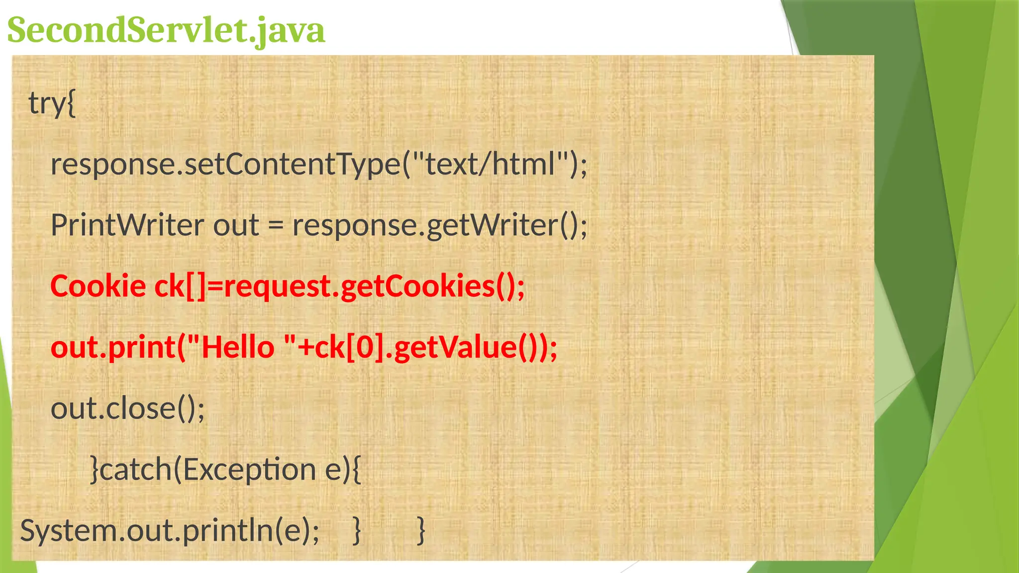 SecondServlet.java
try{
response.setContentType("text/html");
PrintWriter out = response.getWriter();
Cookie ck[]=request.getCookies();
out.print("Hello "+ck[0].getValue());
out.close();
}catch(Exception e){
System.out.println(e); } }
 