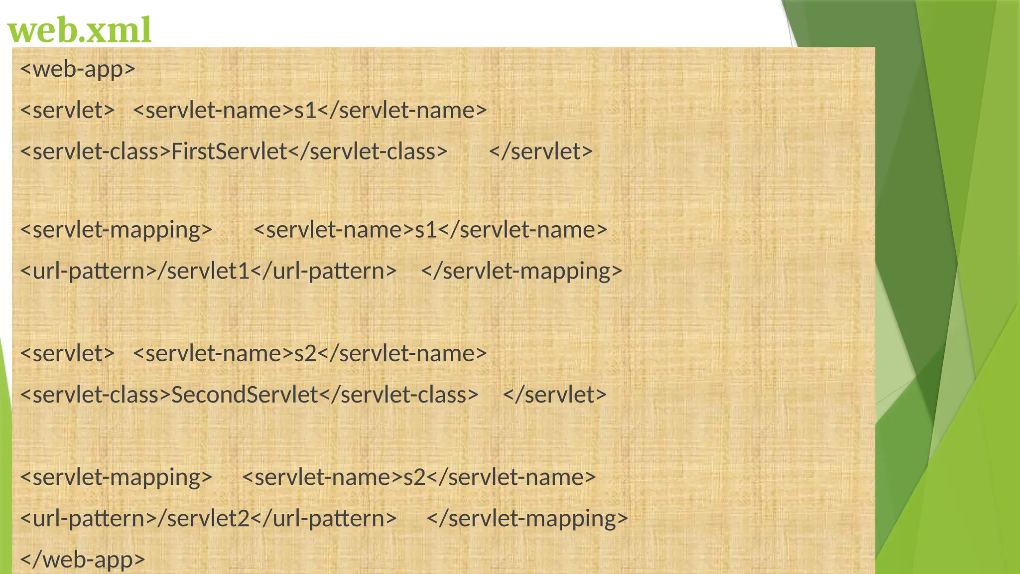 web.xml
<web-app>
<servlet> <servlet-name>s1</servlet-name>
<servlet-class>FirstServlet</servlet-class> </servlet>
<servlet-mapping> <servlet-name>s1</servlet-name>
<url-pattern>/servlet1</url-pattern> </servlet-mapping>
<servlet> <servlet-name>s2</servlet-name>
<servlet-class>SecondServlet</servlet-class> </servlet>
<servlet-mapping> <servlet-name>s2</servlet-name>
<url-pattern>/servlet2</url-pattern> </servlet-mapping>
</web-app>
 