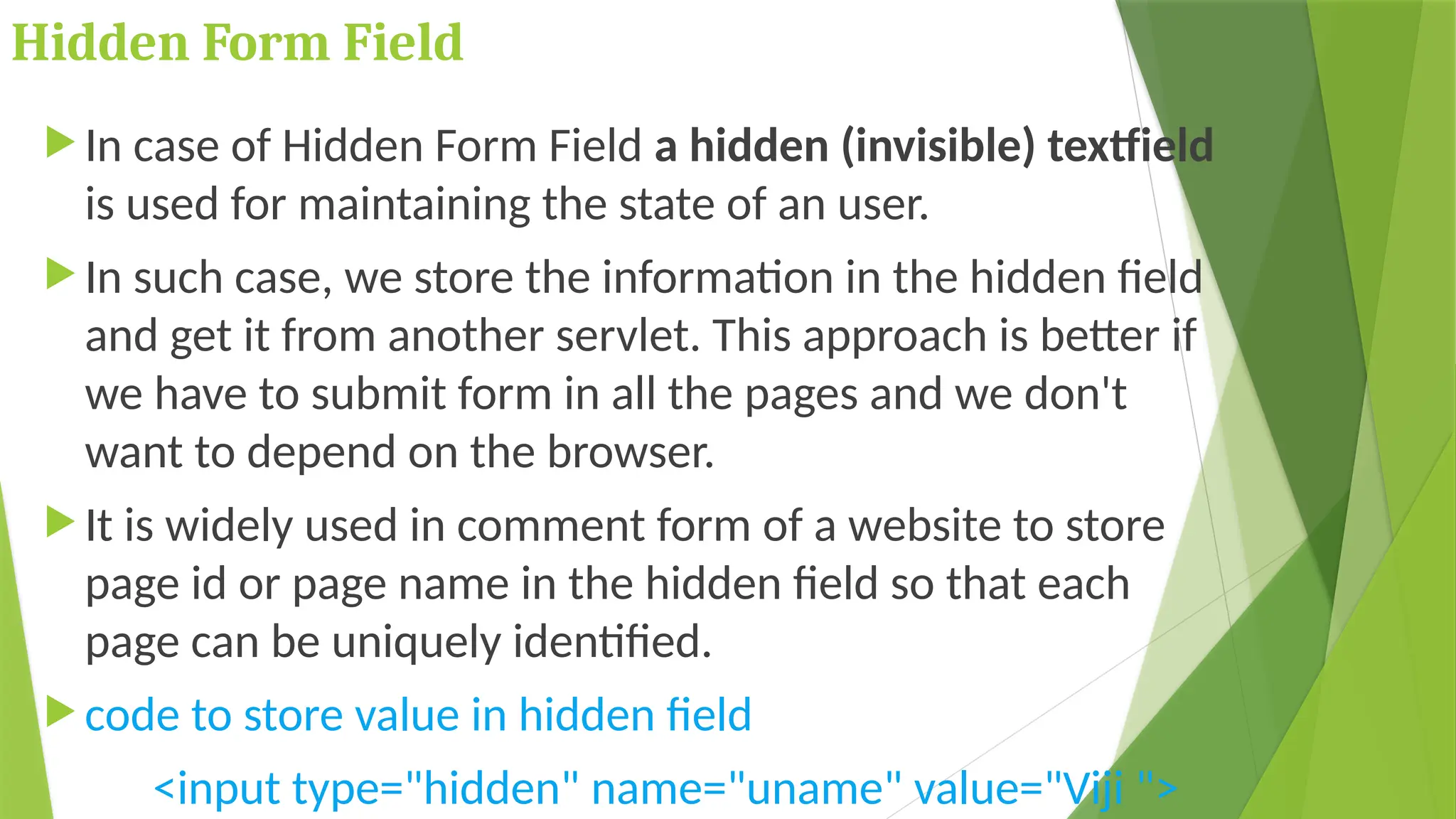 Hidden Form Field
 In case of Hidden Form Field a hidden (invisible) textfield
is used for maintaining the state of an user.
 In such case, we store the information in the hidden field
and get it from another servlet. This approach is better if
we have to submit form in all the pages and we don't
want to depend on the browser.
 It is widely used in comment form of a website to store
page id or page name in the hidden field so that each
page can be uniquely identified.
 code to store value in hidden field
<input type="hidden" name="uname" value="Viji ">
 