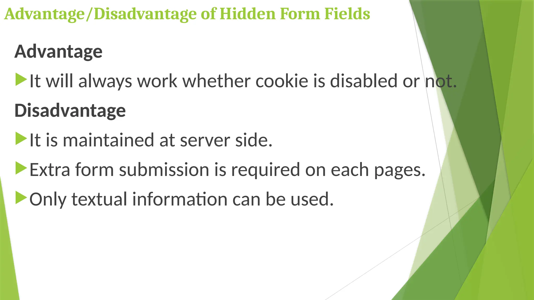 Advantage/Disadvantage of Hidden Form Fields
Advantage
It will always work whether cookie is disabled or not.
Disadvantage
It is maintained at server side.
Extra form submission is required on each pages.
Only textual information can be used.
 