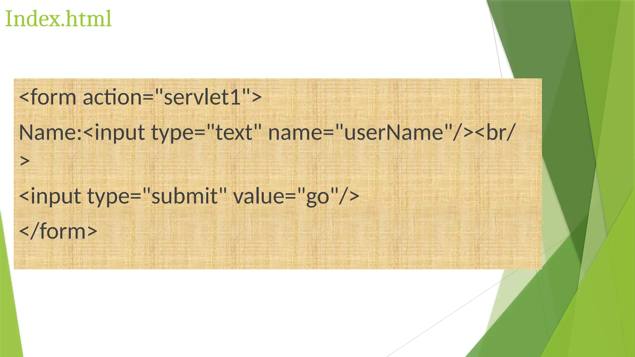 Index.html
<form action="servlet1">
Name:<input type="text" name="userName"/><br/
>
<input type="submit" value="go"/>
</form>
 