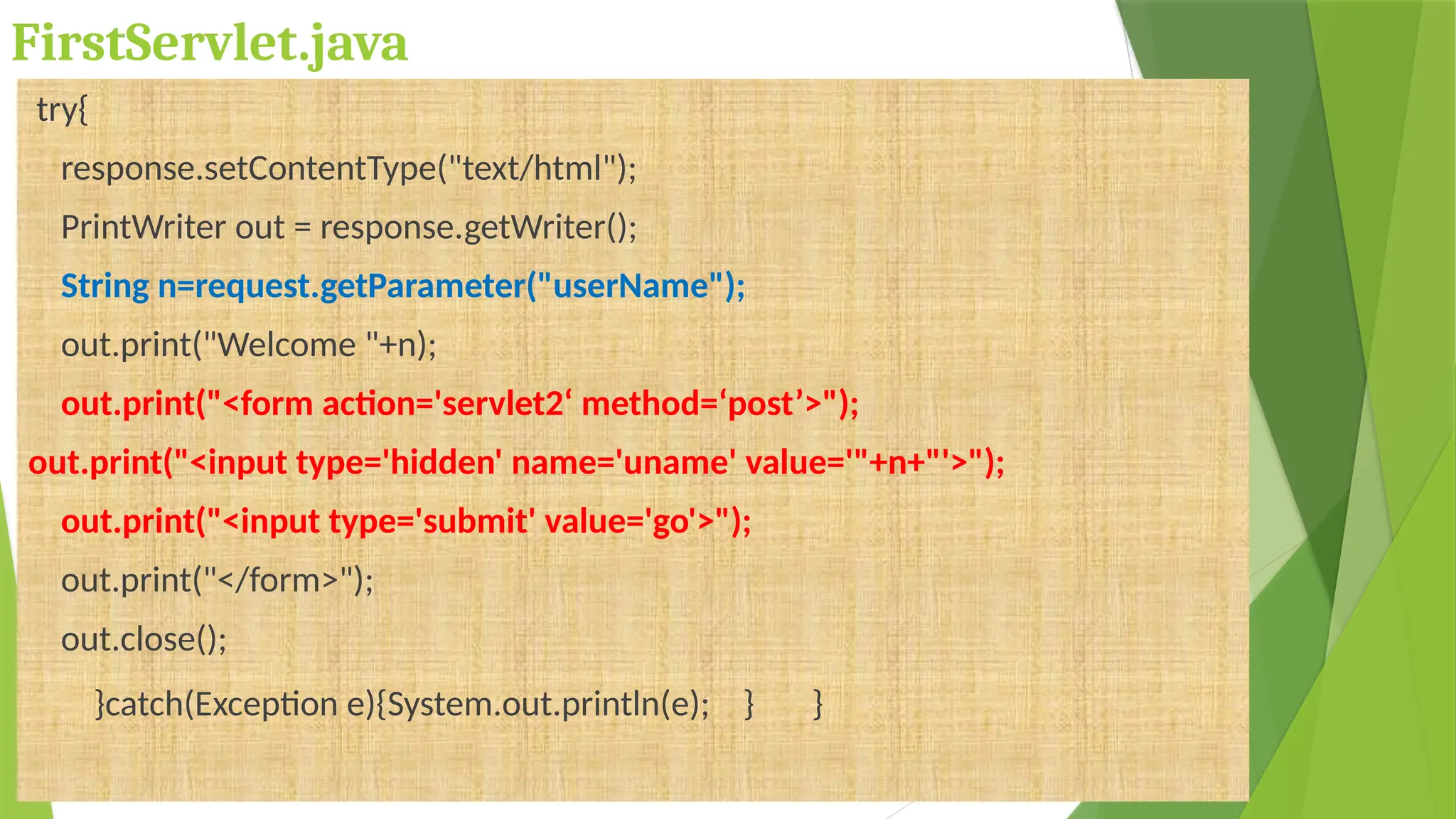 FirstServlet.java
try{
response.setContentType("text/html");
PrintWriter out = response.getWriter();
String n=request.getParameter("userName");
out.print("Welcome "+n);
out.print("<form action='servlet2‘ method=‘post’>");
out.print("<input type='hidden' name='uname' value='"+n+"'>");
out.print("<input type='submit' value='go'>");
out.print("</form>");
out.close();
}catch(Exception e){System.out.println(e); } }
 