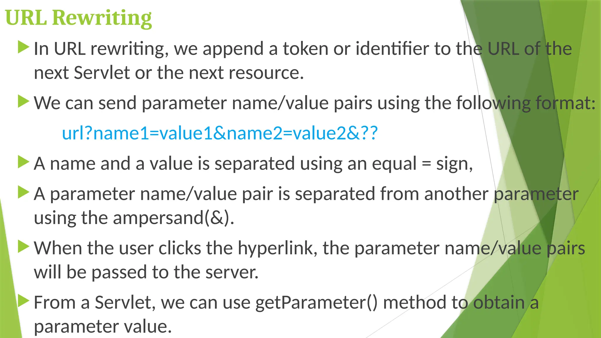 URL Rewriting
 In URL rewriting, we append a token or identifier to the URL of the
next Servlet or the next resource.
 We can send parameter name/value pairs using the following format:
url?name1=value1&name2=value2&??
 A name and a value is separated using an equal = sign,
 A parameter name/value pair is separated from another parameter
using the ampersand(&).
 When the user clicks the hyperlink, the parameter name/value pairs
will be passed to the server.
 From a Servlet, we can use getParameter() method to obtain a
parameter value.
 
