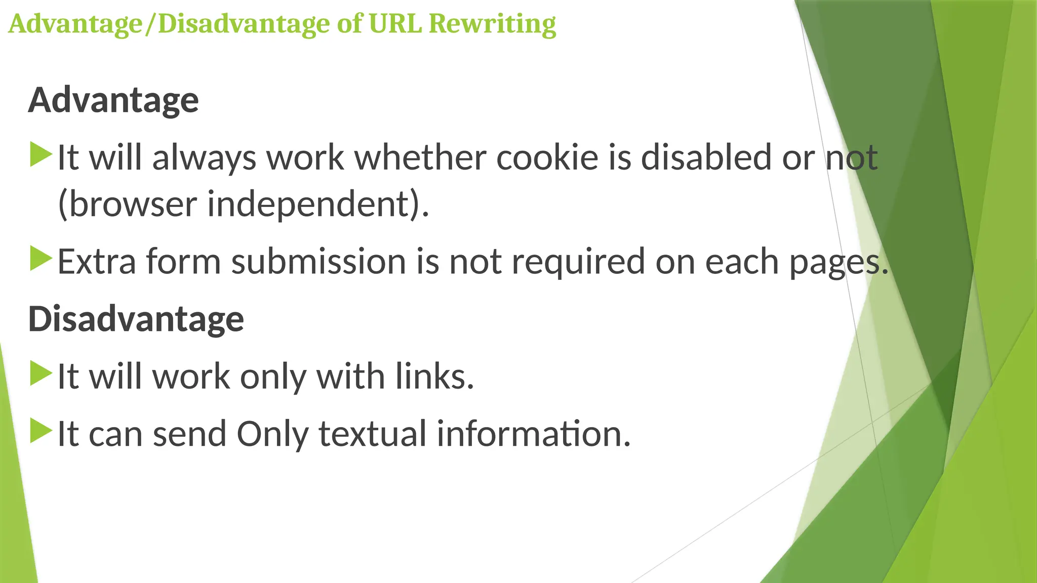 Advantage/Disadvantage of URL Rewriting
Advantage
It will always work whether cookie is disabled or not
(browser independent).
Extra form submission is not required on each pages.
Disadvantage
It will work only with links.
It can send Only textual information.
 