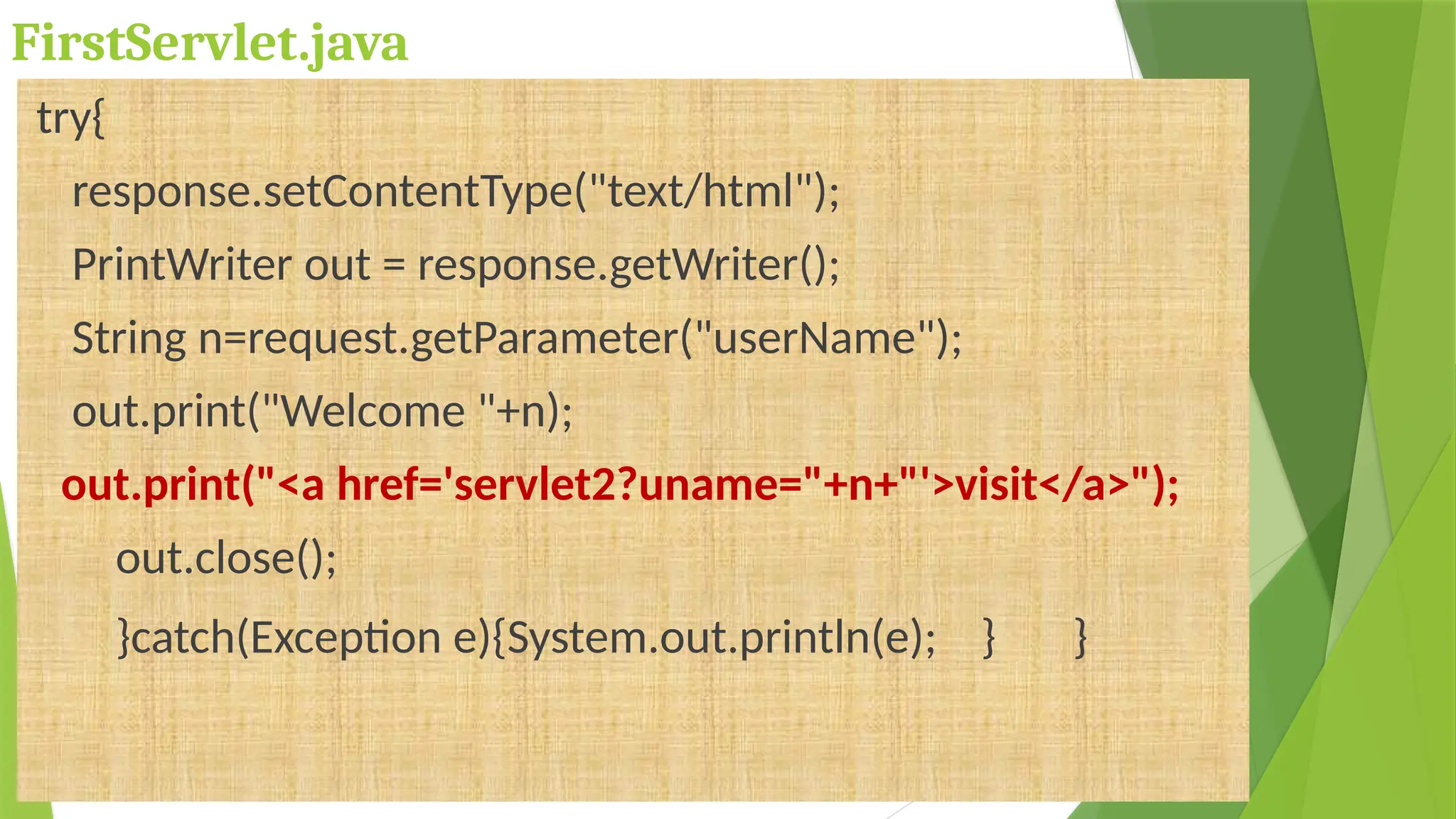 FirstServlet.java
try{
response.setContentType("text/html");
PrintWriter out = response.getWriter();
String n=request.getParameter("userName");
out.print("Welcome "+n);
out.print("<a href='servlet2?uname="+n+"'>visit</a>");
out.close();
}catch(Exception e){System.out.println(e); } }
 