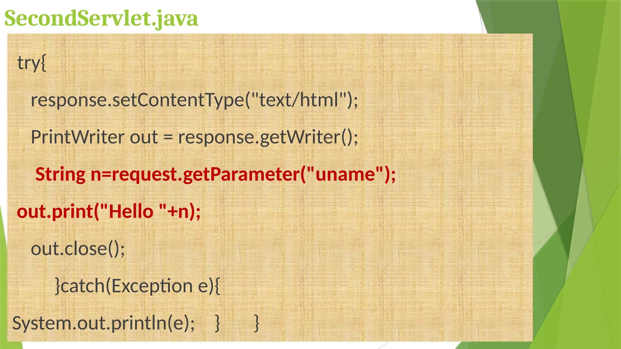 SecondServlet.java
try{
response.setContentType("text/html");
PrintWriter out = response.getWriter();
String n=request.getParameter("uname");
out.print("Hello "+n);
out.close();
}catch(Exception e){
System.out.println(e); } }
 