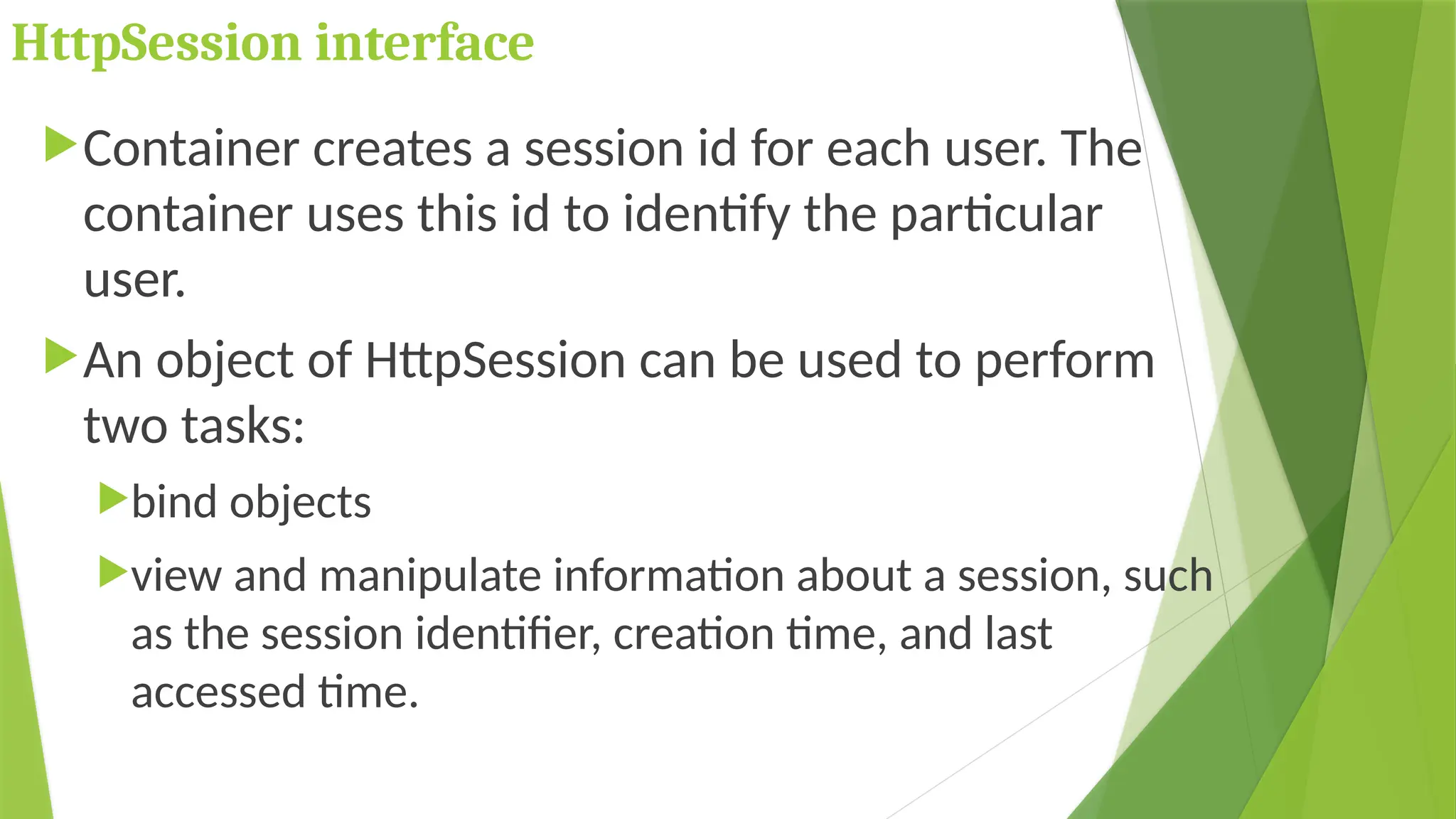 HttpSession interface
Container creates a session id for each user. The
container uses this id to identify the particular
user.
An object of HttpSession can be used to perform
two tasks:
bind objects
view and manipulate information about a session, such
as the session identifier, creation time, and last
accessed time.
 