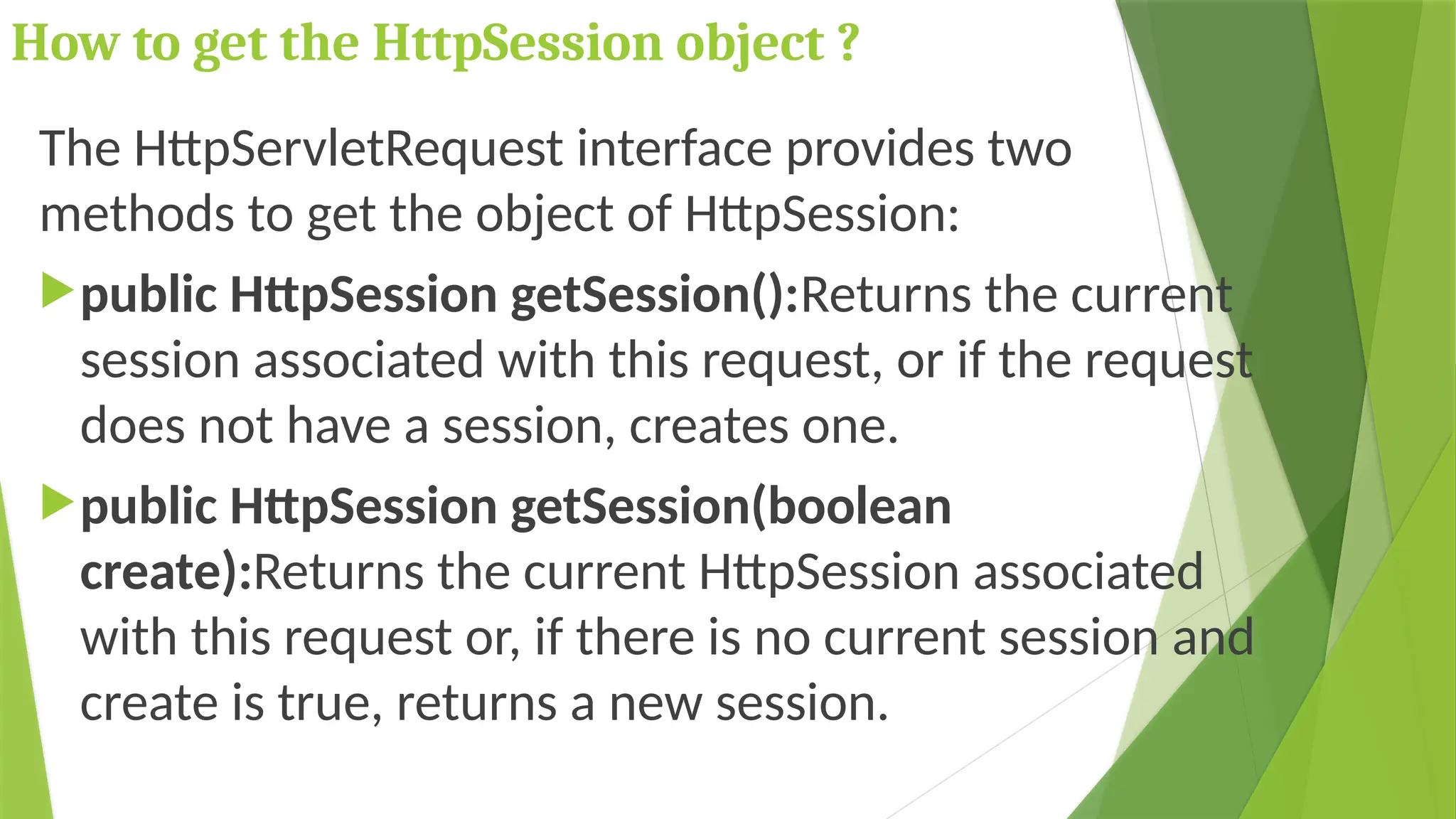 How to get the HttpSession object ?
The HttpServletRequest interface provides two
methods to get the object of HttpSession:
public HttpSession getSession():Returns the current
session associated with this request, or if the request
does not have a session, creates one.
public HttpSession getSession(boolean
create):Returns the current HttpSession associated
with this request or, if there is no current session and
create is true, returns a new session.
 