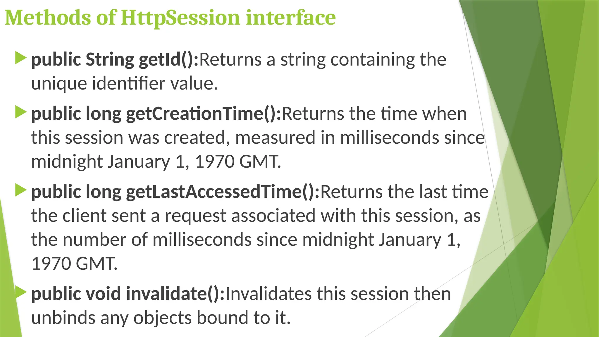 Methods of HttpSession interface
 public String getId():Returns a string containing the
unique identifier value.
 public long getCreationTime():Returns the time when
this session was created, measured in milliseconds since
midnight January 1, 1970 GMT.
 public long getLastAccessedTime():Returns the last time
the client sent a request associated with this session, as
the number of milliseconds since midnight January 1,
1970 GMT.
 public void invalidate():Invalidates this session then
unbinds any objects bound to it.
 