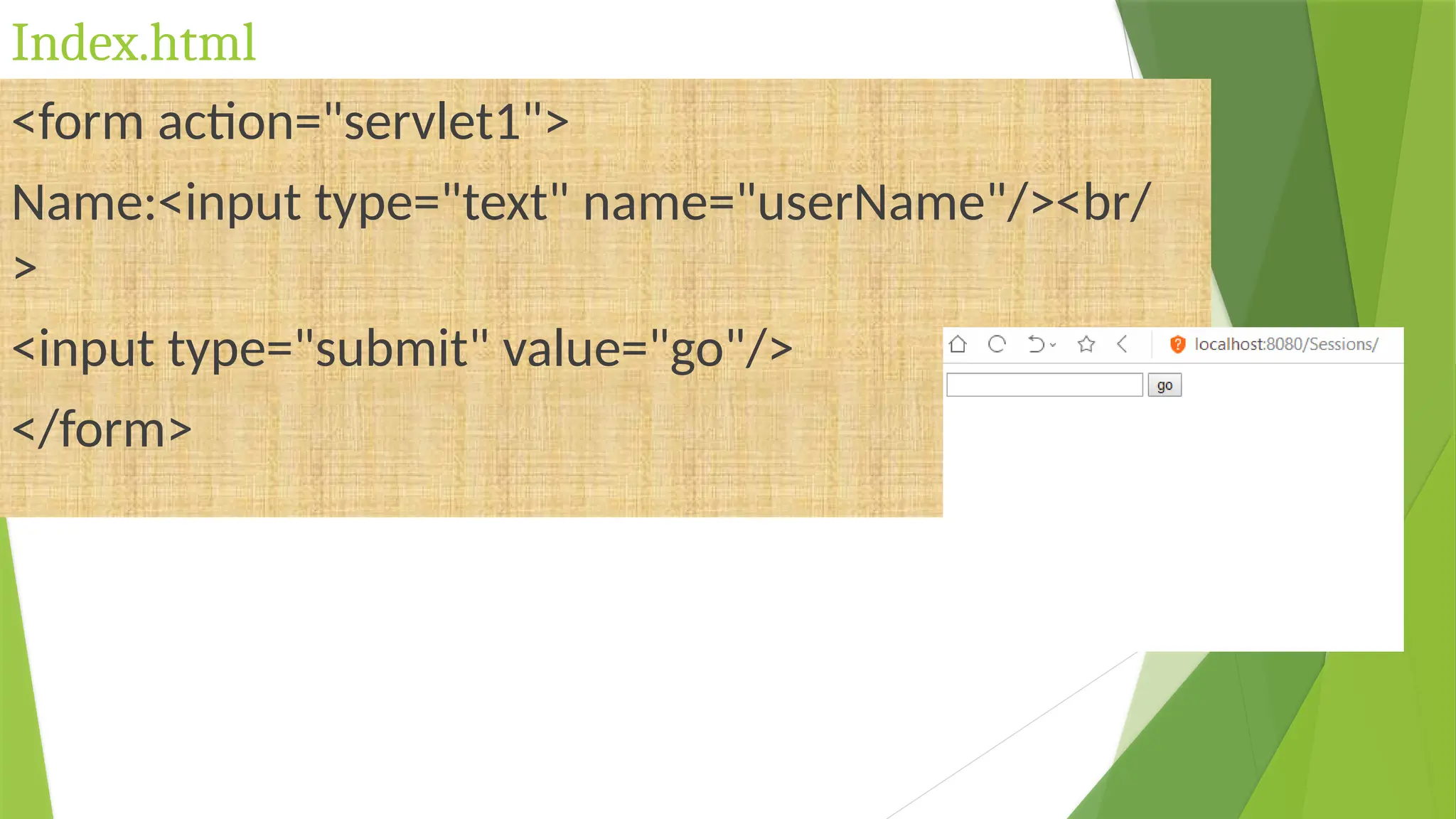 Index.html
<form action="servlet1">
Name:<input type="text" name="userName"/><br/
>
<input type="submit" value="go"/>
</form>
 