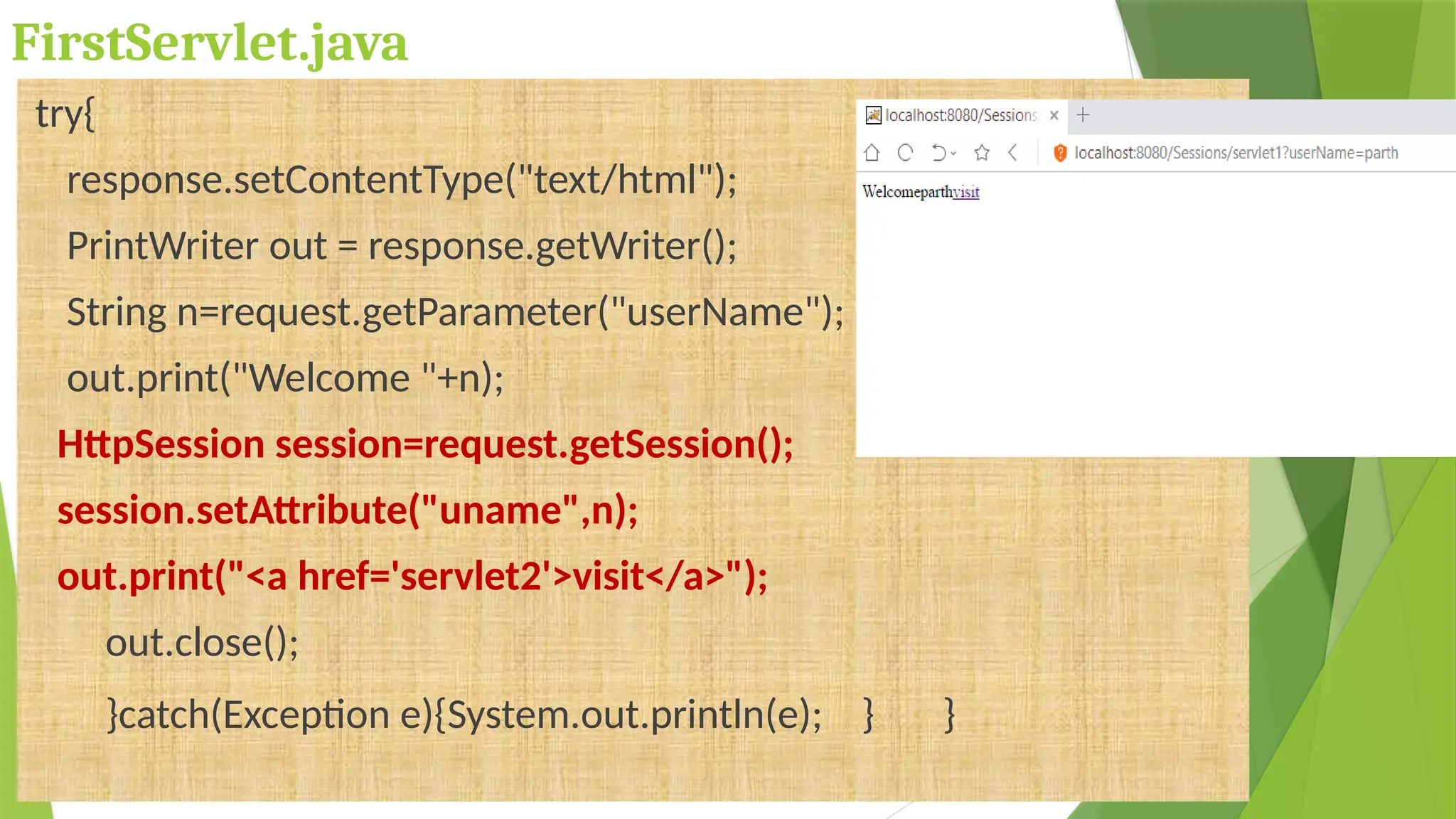 FirstServlet.java
try{
response.setContentType("text/html");
PrintWriter out = response.getWriter();
String n=request.getParameter("userName");
out.print("Welcome "+n);
HttpSession session=request.getSession();
session.setAttribute("uname",n);
out.print("<a href='servlet2'>visit</a>");
out.close();
}catch(Exception e){System.out.println(e); } }
 