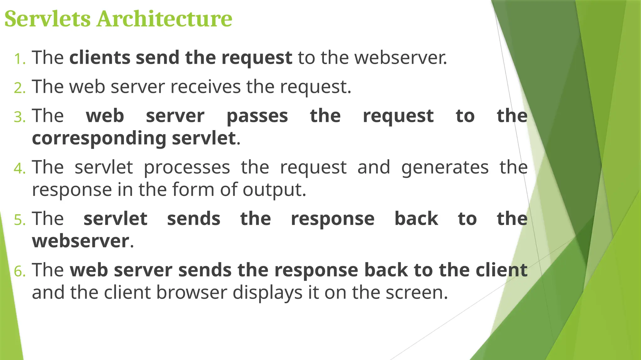 1. The clients send the request to the webserver.
2. The web server receives the request.
3. The web server passes the request to the
corresponding servlet.
4. The servlet processes the request and generates the
response in the form of output.
5. The servlet sends the response back to the
webserver.
6. The web server sends the response back to the client
and the client browser displays it on the screen.
Servlets Architecture
 