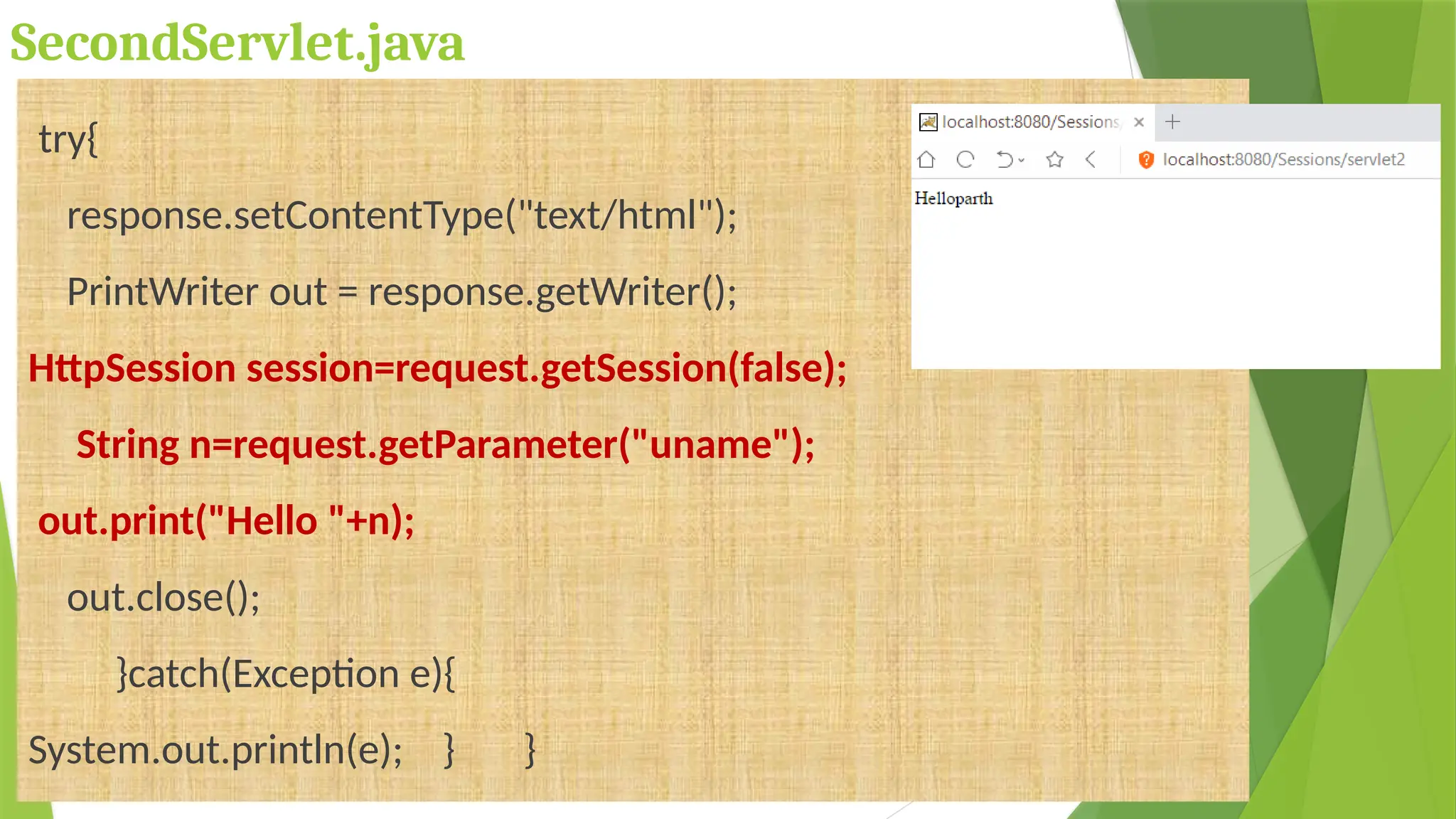 SecondServlet.java
try{
response.setContentType("text/html");
PrintWriter out = response.getWriter();
HttpSession session=request.getSession(false);
String n=request.getParameter("uname");
out.print("Hello "+n);
out.close();
}catch(Exception e){
System.out.println(e); } }
 