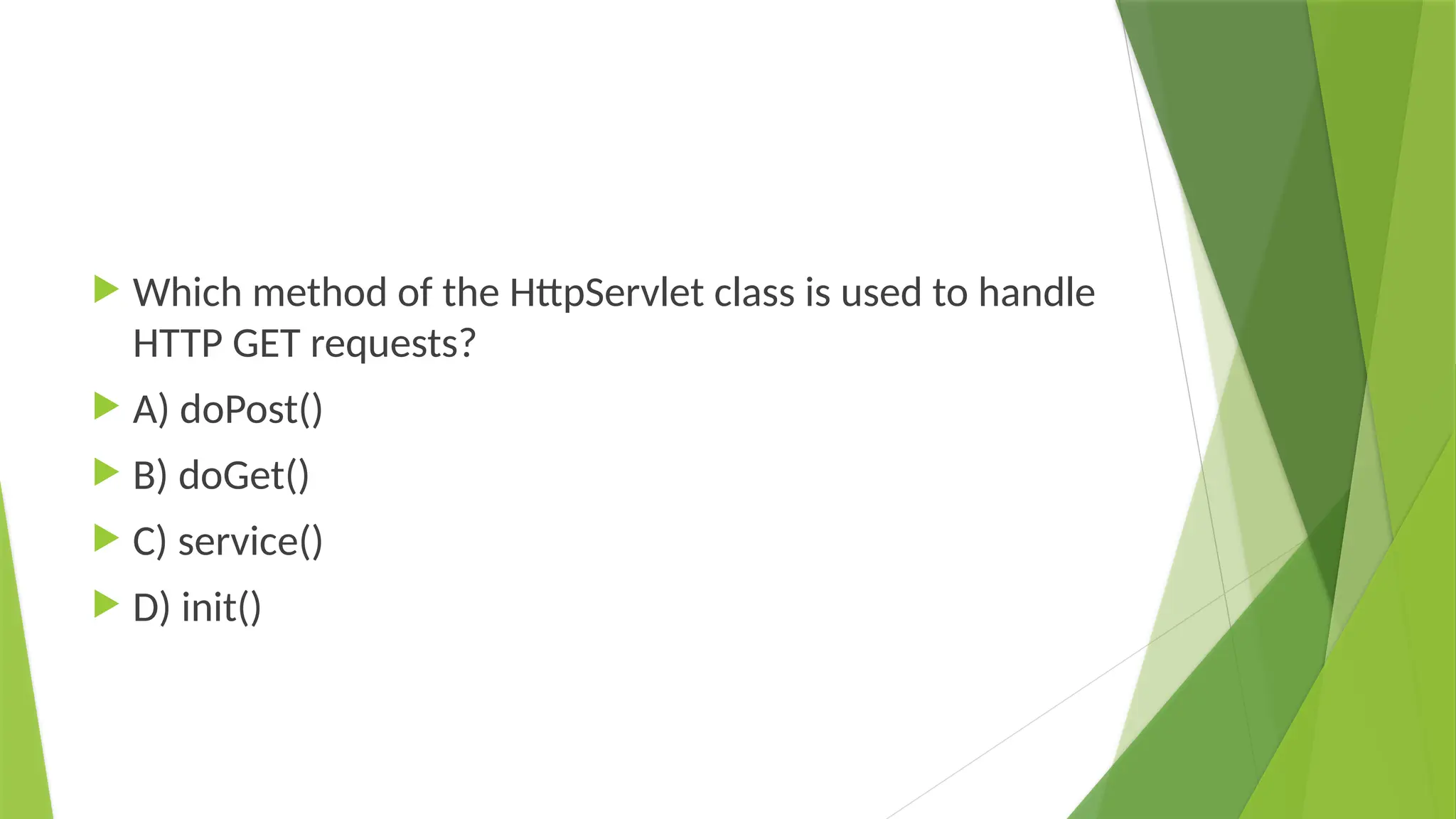  Which method of the HttpServlet class is used to handle
HTTP GET requests?
 A) doPost()
 B) doGet()
 C) service()
 D) init()
 