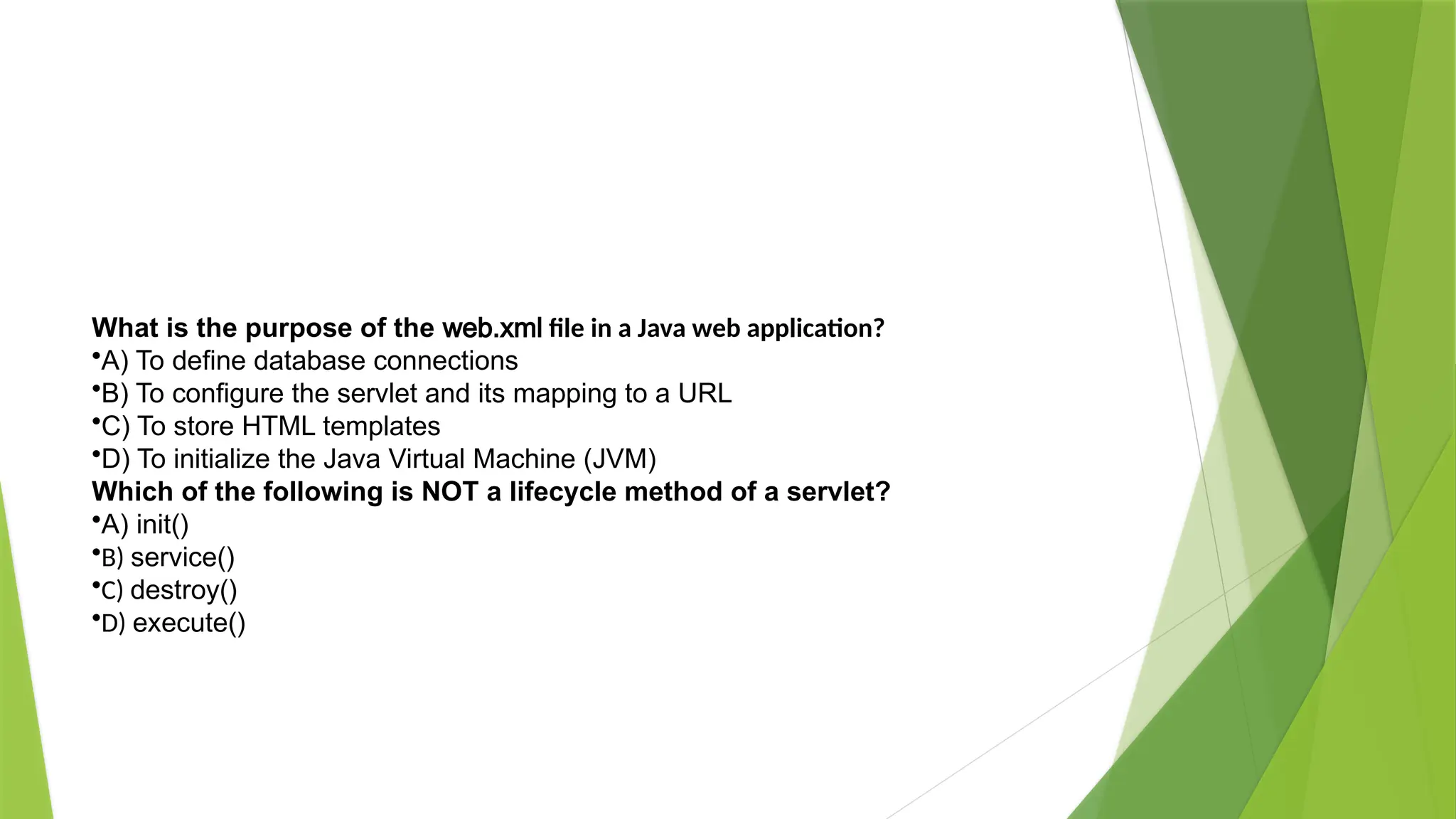 What is the purpose of the web.xml file in a Java web application?
•A) To define database connections
•B) To configure the servlet and its mapping to a URL
•C) To store HTML templates
•D) To initialize the Java Virtual Machine (JVM)
Which of the following is NOT a lifecycle method of a servlet?
•A) init()
•B) service()
•C) destroy()
•D) execute()
 