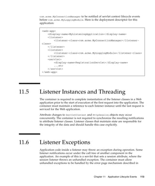 com.acme.MyConnectionManager to be notified of servlet context lifecycle events
before com.acme.MyLoggingModule. Here is the deployment descriptor for this
application:

<web-app>
<display-name>MyListeningApplication</display-name>
<listener>
<listener-class>com.acme.MyConnectionManager</listenerclass>
</listener>
<listener>
<listener-class>com.acme.MyLoggingModule</listener-class>
</listener>
<servlet>
<display-name>RegistrationServlet</display-name>
...etc
</servlet>
</web-app>

11.5

Listener Instances and Threading
The container is required to complete instantiation of the listener classes in a Web
application prior to the start of execution of the first request into the application. The
container must maintain a reference to each listener instance until the last request is
serviced for the Web application.
Attribute changes to ServletContext and HttpSession objects may occur
concurrently. The container is not required to synchronize the resulting notifications
to attribute listener classes. Listener classes that maintain state are responsible for
the integrity of the data and should handle this case explicitly.

11.6

Listener Exceptions
Application code inside a listener may throw an exception during operation. Some
listener notifications occur under the call tree of another component in the
application. An example of this is a servlet that sets a session attribute, where the
session listener throws an unhandled exception. The container must allow
unhandled exceptions to be handled by the error page mechanism described in

Chapter 11

Application Lifecycle Events

113

 