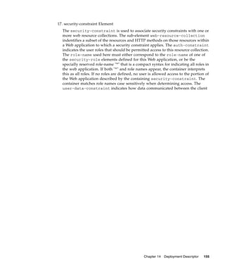 17. security-constraint Element
The security-constraint is used to associate security constraints with one or
more web resource collections. The sub-element web-resource-collection
indentifies a subset of the resources and HTTP methods on those resources within
a Web application to which a security constraint applies. The auth-constraint
indicates the user roles that should be permitted access to this resource collection.
The role-name used here must either correspond to the role-name of one of
the security-role elements defined for this Web application, or be the
specially reserved role-name "*" that is a compact syntax for indicating all roles in
the web application. If both "*" and role names appear, the container interprets
this as all roles. If no roles are defined, no user is allowed access to the portion of
the Web application described by the containing security-constraint. The
container matches role names case sensitively when determining access. The
user-data-constraint indicates how data communicated between the client

Chapter 14

Deployment Descriptor

155

 