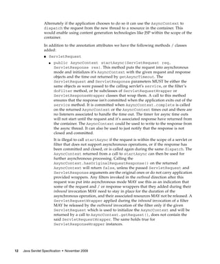 Alternately if the application chooses to do so it can use the AsyncContext to
dispatch the request from the new thread to a resource in the container. This
would enable using content generation technologies like JSP within the scope of the
container.
In addition to the annotation attributes we have the following methods / classes
added:
■

ServletRequest
■

public AsyncContext startAsync(ServletRequest req,
ServletResponse res). This method puts the request into asynchronous
mode and initializes it’s AsyncContext with the given request and response
objects and the time out returned by getAsyncTimeout. The
ServletRequest and ServletResponse parameters MUST be either the
same objects as were passed to the calling servlet’s service, or the filter’s
doFilter method, or be subclasses of ServletRequestWrapper or
ServletResponseWrapper classes that wrap them. A call to this method
ensures that the response isn't committed when the application exits out of the
service method. It is committed when AsyncContext.complete is called
on the returned AsyncContext or the AsyncContext times out and there are
no listeners associated to handle the time out. The timer for async time outs
will not start until the request and it’s associated response have returned from
the container. The AsyncContext could be used to write to the response from
the async thread. It can also be used to just notify that the response is not
closed and committed.
It is illegal to call startAsync if the request is within the scope of a servlet or
filter that does not support asynchronous operations, or if the response has
been committed and closed, or is called again during the same dispatch. The
AsyncContext returned from a call to startAsync can then be used for
further asynchronous processing. Calling the
AsyncContext.hasOriginalRequestResponse() on the returned
AsyncContext will return false, unless the passed ServletRequest and
ServletResponse arguments are the original ones or do not carry application
provided wrappers. Any filters invoked in the outboud direction after this
request was put into asynchronous mode MAY use this as an indication that
some of the request and / or response wrappers that they added during their
inbound invocation MAY need to stay in place for the duration of the
asynchronous operation, and their associated resources MAY not be released. A
ServletRequestWrapper applied during the inbound invocation of a filter
MAY be released by the outbound invocation of the filter only if the given
ServletRequest which is used to initialize the AsyncContext and will be
returned by a call to AsyncContext.getRequest(), does not contain the
said ServletRequestWrapper. The same holds true for
ServletResponseWrapper instances.

12

Java Servlet Specification • November 2009

 