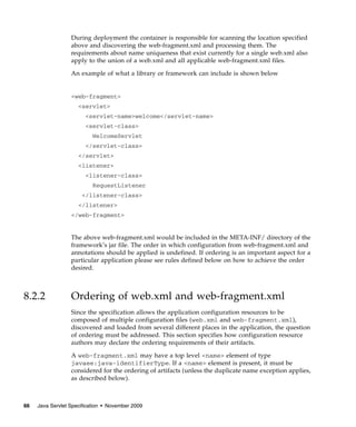 During deployment the container is responsible for scanning the location specified
above and discovering the web-fragment.xml and processing them. The
requirements about name uniqueness that exist currently for a single web.xml also
apply to the union of a web.xml and all applicable web-fragment.xml files.
An example of what a library or framework can include is shown below

<web-fragment>
<servlet>
<servlet-name>welcome</servlet-name>
<servlet-class>
WelcomeServlet
</servlet-class>
</servlet>
<listener>
<listener-class>
RequestListener
</listener-class>
</listener>
</web-fragment>

The above web-fragment.xml would be included in the META-INF/ directory of the
framework’s jar file. The order in which configuration from web-fragment.xml and
annotations should be applied is undefined. If ordering is an important aspect for a
particular application please see rules defined below on how to achieve the order
desired.

8.2.2

Ordering of web.xml and web-fragment.xml
Since the specification allows the application configuration resources to be
composed of multiple configuration files (web.xml and web-fragment.xml),
discovered and loaded from several different places in the application, the question
of ordering must be addressed. This section specifies how configuration resource
authors may declare the ordering requirements of their artifacts.
A web-fragment.xml may have a top level <name> element of type
javaee:java-identifierType. If a <name> element is present, it must be
considered for the ordering of artifacts (unless the duplicate name exception applies,
as described below).

66

Java Servlet Specification • November 2009

 