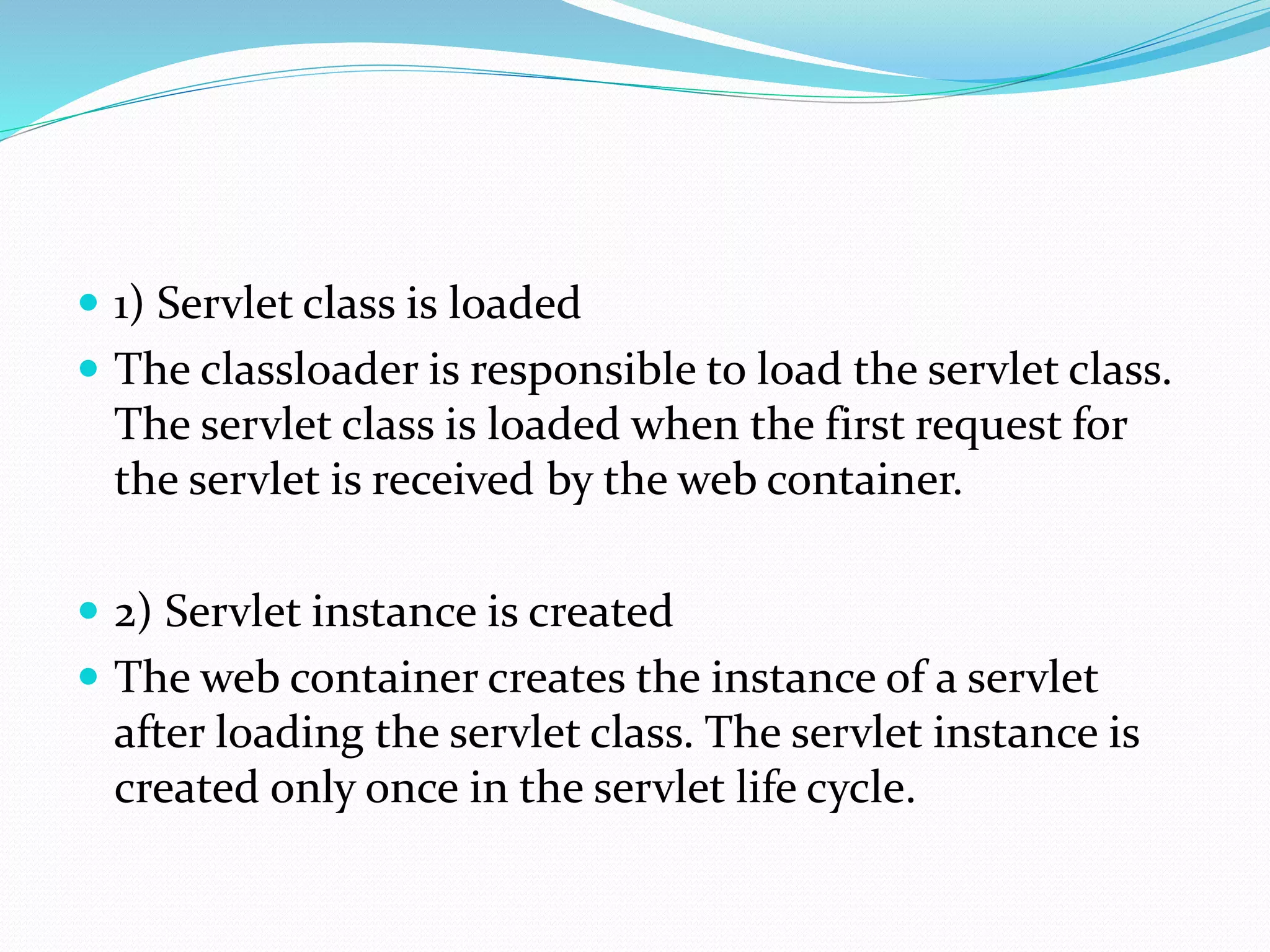  1) Servlet class is loaded
 The classloader is responsible to load the servlet class.
The servlet class is loaded when the first request for
the servlet is received by the web container.
 2) Servlet instance is created
 The web container creates the instance of a servlet
after loading the servlet class. The servlet instance is
created only once in the servlet life cycle.
 