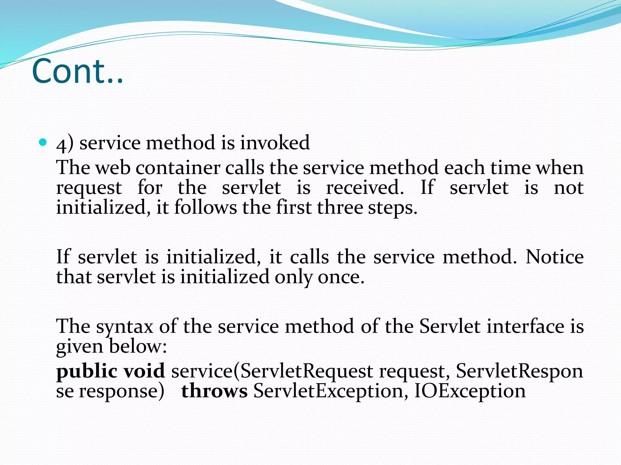 Cont..
 4) service method is invoked
The web container calls the service method each time when
request for the servlet is received. If servlet is not
initialized, it follows the first three steps.
If servlet is initialized, it calls the service method. Notice
that servlet is initialized only once.
The syntax of the service method of the Servlet interface is
given below:
public void service(ServletRequest request, ServletRespon
se response) throws ServletException, IOException
 