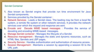 Servlet Container
1. Also known as Servlet engine that provide run time environment for Java
Servlet components.
2. Services provided by the Servlet container :
a. Network Services : Loads a Servlet class. The loading may be from a local file
system, a remote file system or other network services. It provides the network
services over which the request and response are sent.
b. Encode and Decode MIME based messages : Provides the service of
decoding and encoding MIME-based messages.
c. Manage Servlet container : Manages the lifecycle of a Servlet.
d. Resource management : Manages the static and dynamic resources, such as
HTML files, Servlets and JSP pages.
e. Security Service : Handles authentication and authorization of resource access.
f. Session Management : Maintains a session by appending a session ID to the
URL path.
 