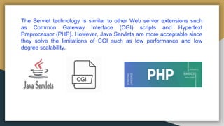 The Servlet technology is similar to other Web server extensions such
as Common Gateway Interface (CGI) scripts and Hypertext
Preprocessor (PHP). However, Java Servlets are more acceptable since
they solve the limitations of CGI such as low performance and low
degree scalability.
 
