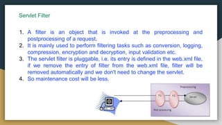 Servlet Filter
1. A filter is an object that is invoked at the preprocessing and
postprocessing of a request.
2. It is mainly used to perform filtering tasks such as conversion, logging,
compression, encryption and decryption, input validation etc.
3. The servlet filter is pluggable, i.e. its entry is defined in the web.xml file,
if we remove the entry of filter from the web.xml file, filter will be
removed automatically and we don't need to change the servlet.
4. So maintenance cost will be less.
 