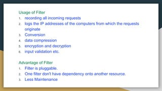 Usage of Filter
1. recording all incoming requests
2. logs the IP addresses of the computers from which the requests
originate
3. Conversion
4. data compression
5. encryption and decryption
6. input validation etc.
Advantage of Filter
1. Filter is pluggable.
2. One filter don't have dependency onto another resource.
3. Less Maintenance
 
