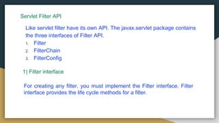 Servlet Filter API
Like servlet filter have its own API. The javax.servlet package contains
the three interfaces of Filter API.
1. Filter
2. FilterChain
3. FilterConfig
1) Filter interface
For creating any filter, you must implement the Filter interface. Filter
interface provides the life cycle methods for a filter.
 