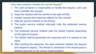 How web container handles the servlet request?
1. The web container is responsible to handle the request. Let's see
how it handles the request.
2. maps the request with the servlet in the web.xml file.
3. creates request and response objects for this request
4. calls the service method on the thread
5. The public service method internally calls the protected service
method
6. The protected service method calls the doGet method depending
on the type of request.
7. The doGet method generates the response and it is passed to the
client.
8. After sending the response, the web container deletes the request
and response objects. The thread is contained in the thread pool or
deleted depends on the server implementation.
 