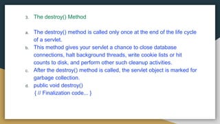 3. The destroy() Method
a. The destroy() method is called only once at the end of the life cycle
of a servlet.
b. This method gives your servlet a chance to close database
connections, halt background threads, write cookie lists or hit
counts to disk, and perform other such cleanup activities.
c. After the destroy() method is called, the servlet object is marked for
garbage collection.
d. public void destroy()
{ // Finalization code... }
 