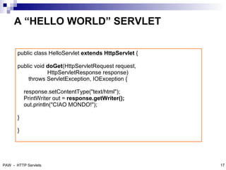 A “HELLO WORLD” SERVLET

       public class HelloServlet extends HttpServlet {

       public void doGet(HttpServletRequest request,
                   HttpServletResponse response)
           throws ServletException, IOException {

           response.setContentType("text/html");
           PrintWriter out = response.getWriter();
           out.println("CIAO MONDO!");

       }

       }


                                                         18



PAW - HTTP Servlets                                           17
 