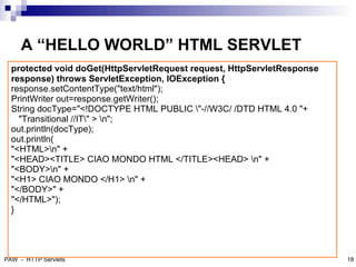 A “HELLO WORLD” HTML SERVLET
  protected void doGet(HttpServletRequest request, HttpServletResponse
  response) throws ServletException, IOException {
  response.setContentType("text/html");
  PrintWriter out=response.getWriter();
  String docType="<!DOCTYPE HTML PUBLIC "-//W3C/ /DTD HTML 4.0 "+
    "Transitional //IT" > n";
  out.println(docType);
  out.println(
  "<HTML>n" +
  "<HEAD><TITLE> CIAO MONDO HTML </TITLE><HEAD> n" +
  "<BODY>n" +
  "<H1> CIAO MONDO </H1> n" +
  "</BODY>" +
  "</HTML>");
  }

                                                                         19



PAW - HTTP Servlets                                                           18
 
