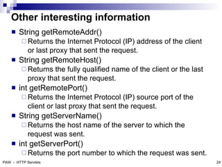 Other interesting information
       String getRemoteAddr()
          Returns    the Internet Protocol (IP) address of the client
            or last proxy that sent the request.
       String getRemoteHost()
          Returns  the fully qualified name of the client or the last
            proxy that sent the request.
       int getRemotePort()
          Returns    the Internet Protocol (IP) source port of the
            client or last proxy that sent the request.
       String getServerName()
          Returns  the host name of the server to which the
            request was sent.
       int getServerPort()
          Returns    the port number to which the request was sent.
PAW - HTTP Servlets                                                      24
 