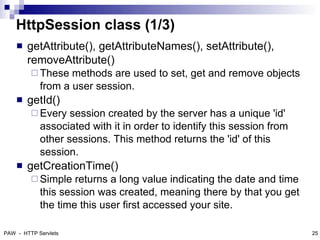 HttpSession class (1/3)
       getAttribute(), getAttributeNames(), setAttribute(),
        removeAttribute()
          These   methods are used to set, get and remove objects
            from a user session.
       getId()
          Every   session created by the server has a unique 'id'
            associated with it in order to identify this session from
            other sessions. This method returns the 'id' of this
            session.
       getCreationTime()
          Simple   returns a long value indicating the date and time
            this session was created, meaning there by that you get
            the time this user first accessed your site.

PAW - HTTP Servlets                                                     25
 