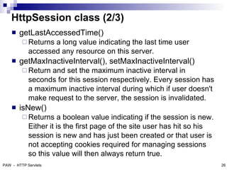 HttpSession class (2/3)
       getLastAccessedTime()
          Returns a long value indicating the last time user
            accessed any resource on this server.
       getMaxInactiveInterval(), setMaxInactiveInterval()
          Return and set the maximum inactive interval in
            seconds for this session respectively. Every session has
            a maximum inactive interval during which if user doesn't
            make request to the server, the session is invalidated.
       isNew()
          Returns     a boolean value indicating if the session is new.
            Either it is the first page of the site user has hit so his
            session is new and has just been created or that user is
            not accepting cookies required for managing sessions
            so this value will then always return true.
PAW - HTTP Servlets                                                        26
 