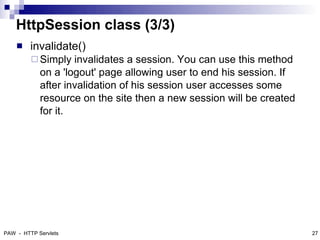 HttpSession class (3/3)
        invalidate()
          Simply   invalidates a session. You can use this method
            on a 'logout' page allowing user to end his session. If
            after invalidation of his session user accesses some
            resource on the site then a new session will be created
            for it.




PAW - HTTP Servlets                                                   27
 