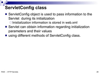 ServletConfig class
       ServletConfig object is used to pass information to the
        Servlet during its initialization
          Inistialization   information is stored in web.xml
       Servlet can obtain information regarding initialization
        parameters and their values
       using different methods of ServletConfig class.




PAW - HTTP Servlets                                               28
 
