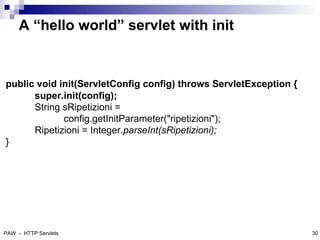A “hello world” servlet with init


public void init(ServletConfig config) throws ServletException {
      super.init(config);
      String sRipetizioni =
             config.getInitParameter("ripetizioni");
      Ripetizioni = Integer.parseInt(sRipetizioni);
}




                                                              31



PAW - HTTP Servlets                                                30
 