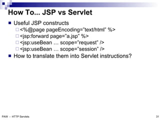 How To... JSP vs Servlet
       Useful JSP constructs
          <%@page    pageEncoding=”text/html” %>
          <jsp:forward page=”a.jsp” %>
          <jsp:useBean … scope=”request” />
          <jsp:useBean … scope=”session” />
       How to translate them into Servlet instructions?




PAW - HTTP Servlets                                        31
 