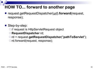 HOW TO... forward to another page
       request.getRequestDispatcher(url).forward(request,
        response);

       Step-by-step:
          //request is HttpServletRequest object
          RequestDispatcher rd;
          rd = request.getRequestDispatcher("pathToServlet");
          rd.forward(request, response);




PAW - HTTP Servlets                                              33
 