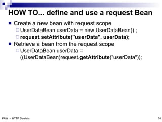 HOW TO... define and use a request Bean
       Create a new bean with request scope
          UserDataBean  userData = new UserDataBean() ;
          request.setAttribute("userData", userData);
       Retrieve a bean from the request scope
          UserDataBean  userData =
            ((UserDataBean)request.getAttribute("userData"));




PAW - HTTP Servlets                                             34
 
