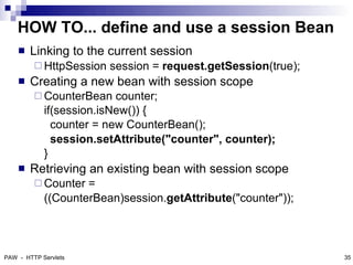 HOW TO... define and use a session Bean
       Linking to the current session
          HttpSession   session = request.getSession(true);
       Creating a new bean with session scope
          CounterBean    counter;
            if(session.isNew()) {
              counter = new CounterBean();
              session.setAttribute("counter", counter);
            }
       Retrieving an existing bean with session scope
          Counter  =
            ((CounterBean)session.getAttribute("counter"));



PAW - HTTP Servlets                                            35
 