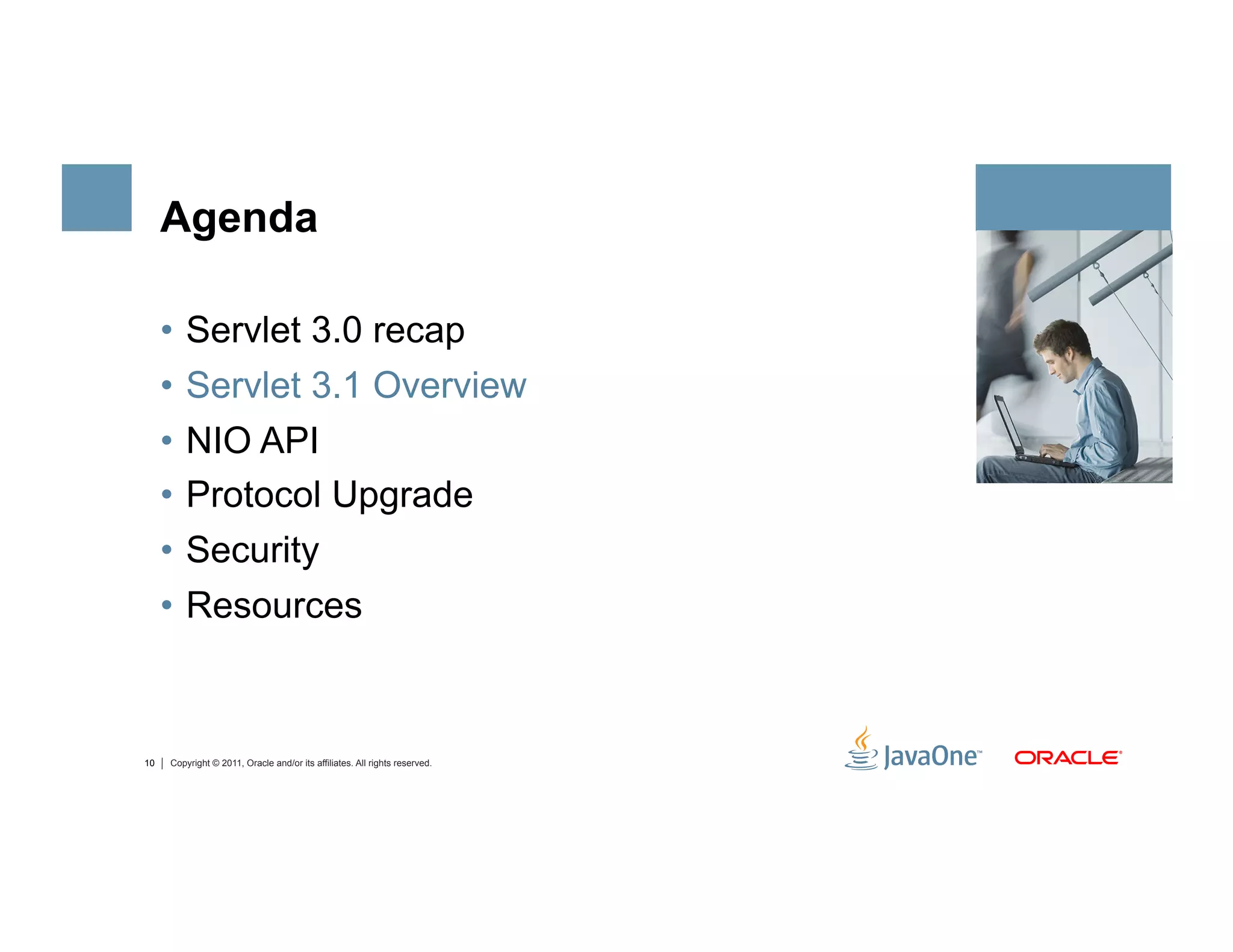 Agenda

     •  Servlet 3.0 recap
     •  Servlet 3.1 Overview
     •  NIO API
     •  Protocol Upgrade
     •  Security
     •  Resources



10   Copyright © 2011, Oracle and/or its affiliates. All rights reserved.
 